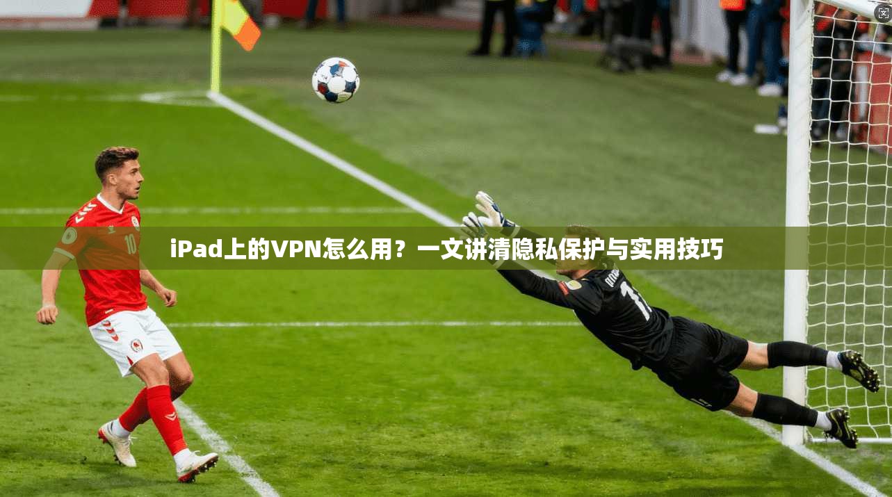 iPad上的VPN怎么用?一文讲清隐私保护与实用技巧 iPad上的VPN怎么用?一文讲清隐私保护与实用技巧