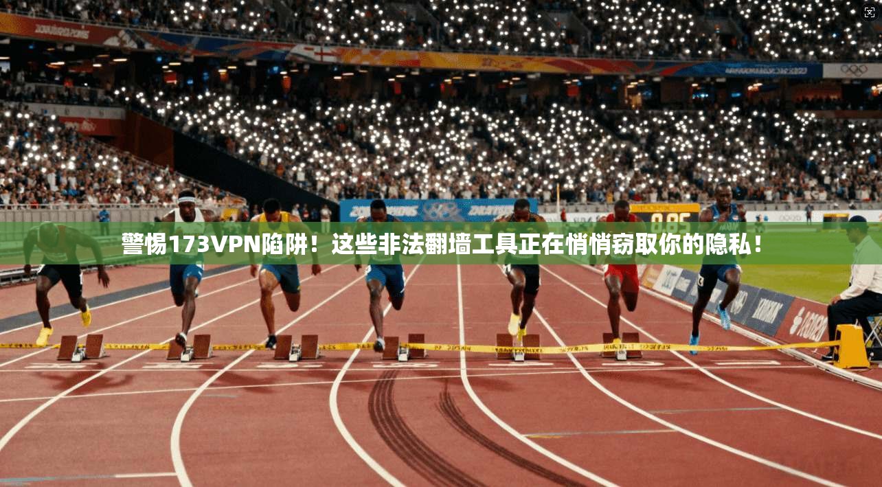 警惕173VPN陷阱！这些非法翻墙工具正在悄悄窃取你的隐私！