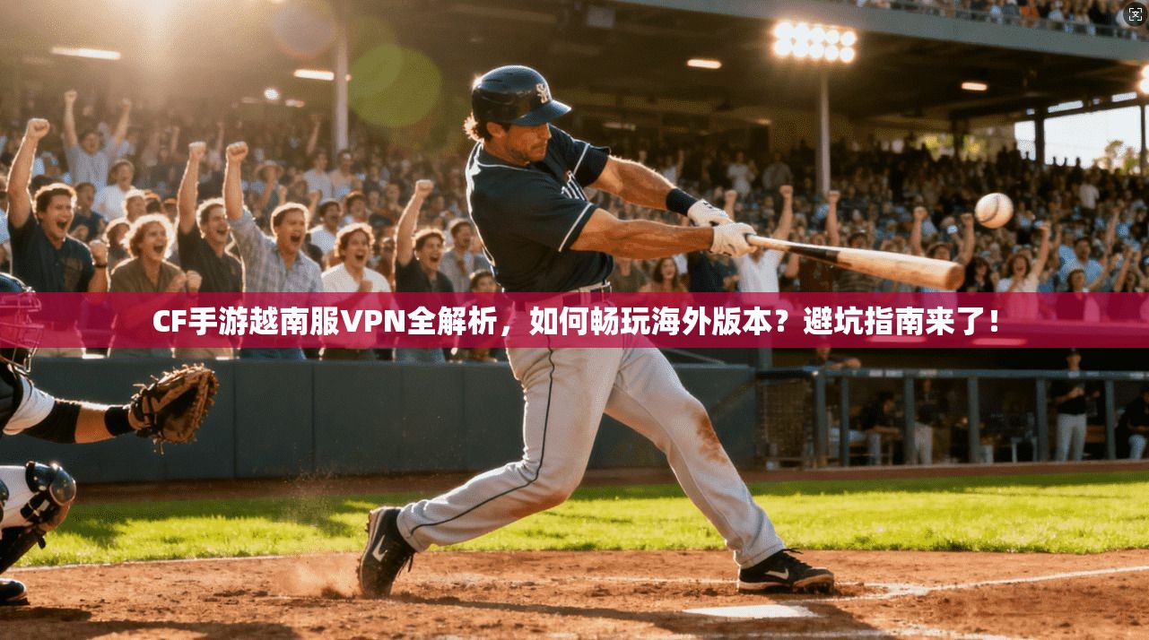CF手游越南服VPN全解析，如何畅玩海外版本？避坑指南来了！