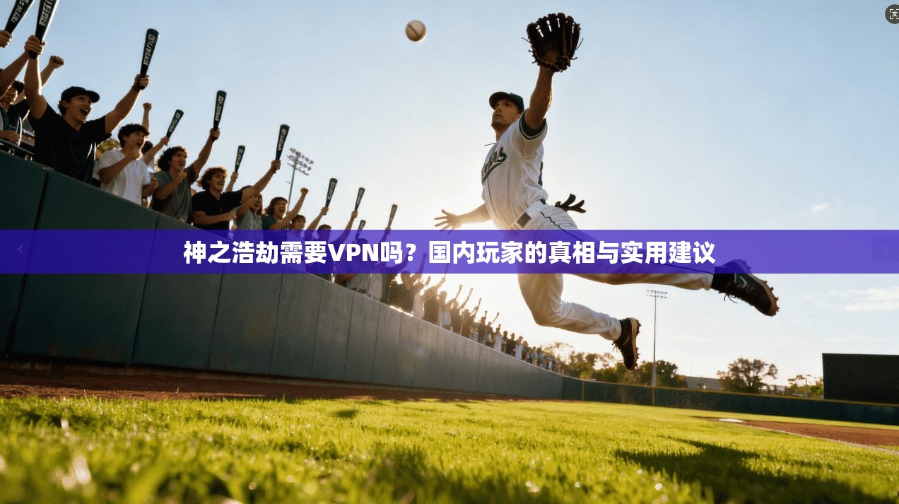神之浩劫需要VPN吗？国内玩家的真相与实用建议