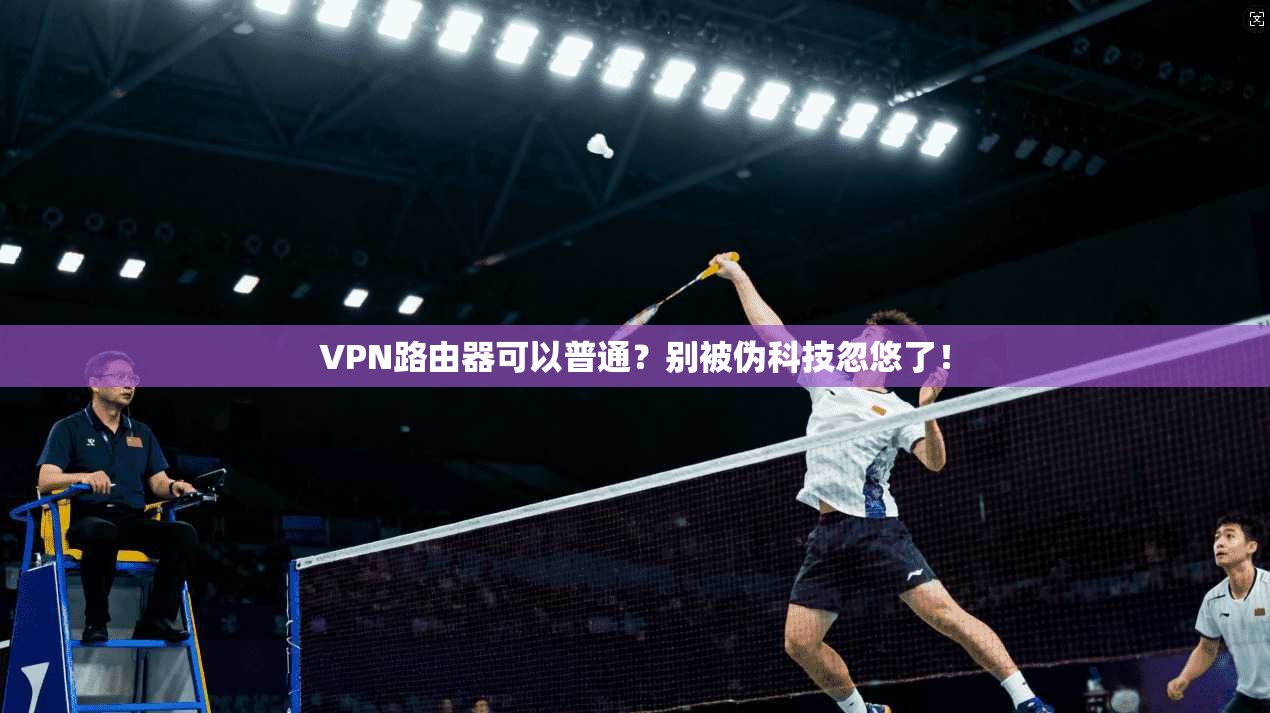 VPN路由器可以普通？别被伪科技忽悠了！