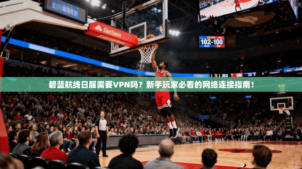 碧蓝航线日服需要VPN吗？新手玩家必看的网络连接指南！