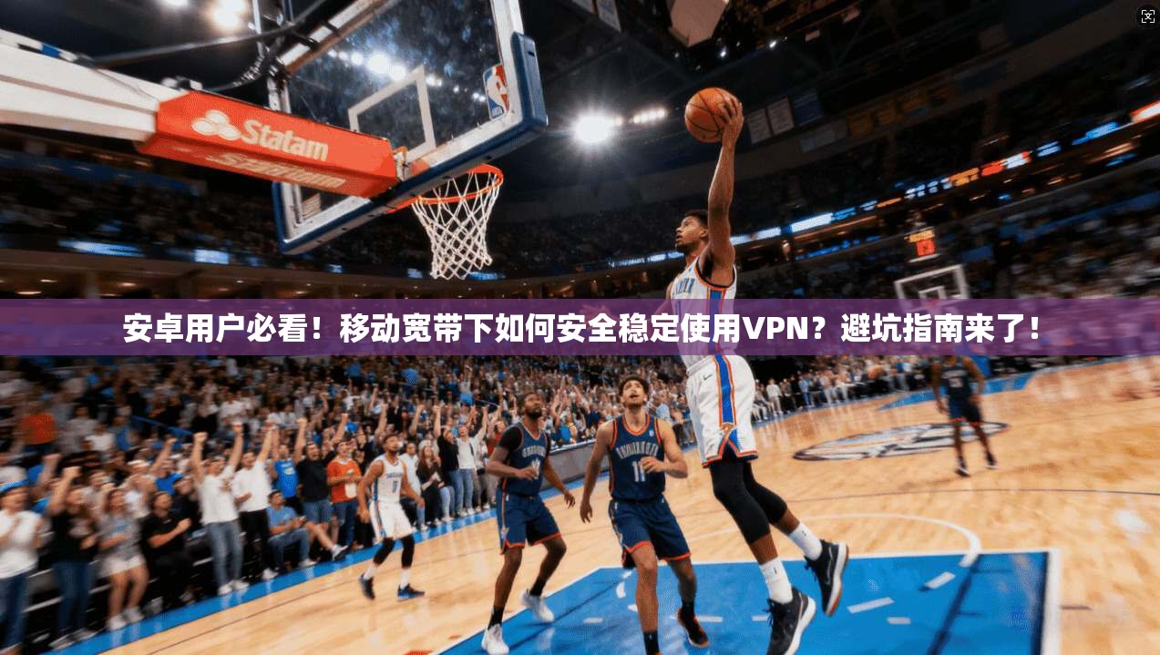 安卓用户必看！移动宽带下如何安全稳定使用VPN？避坑指南来了！