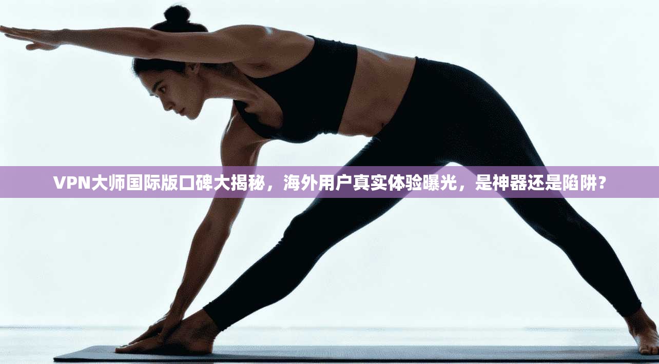 VPN大师国际版口碑大揭秘，海外用户真实体验曝光，是神器还是陷阱？