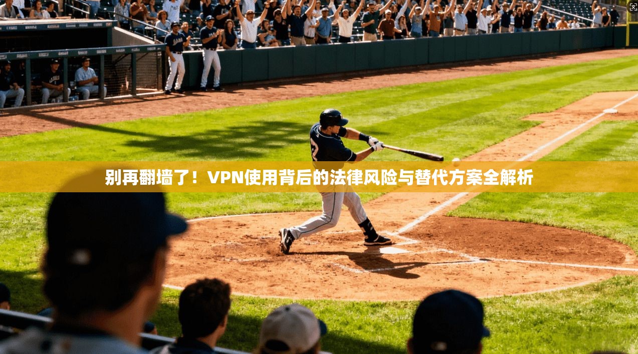 别再翻墙了！VPN使用背后的法律风险与替代方案全解析