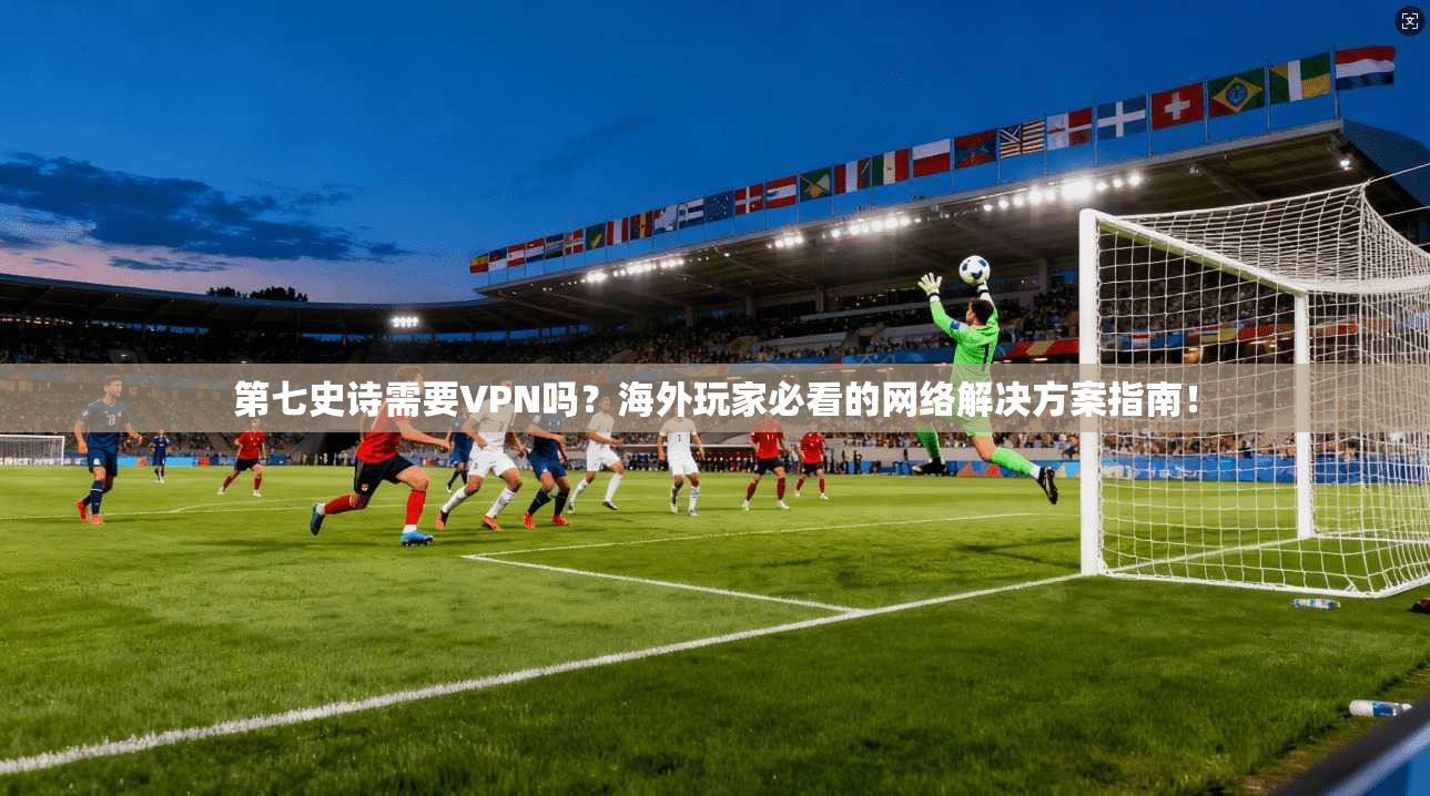 第七史诗需要VPN吗？海外玩家必看的网络解决方案指南！