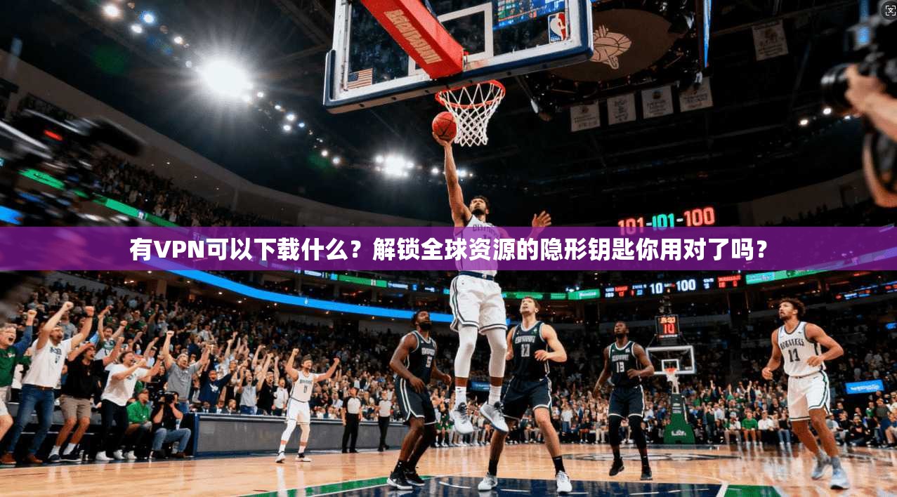 有VPN可以下载什么？解锁全球资源的隐形钥匙你用对了吗？