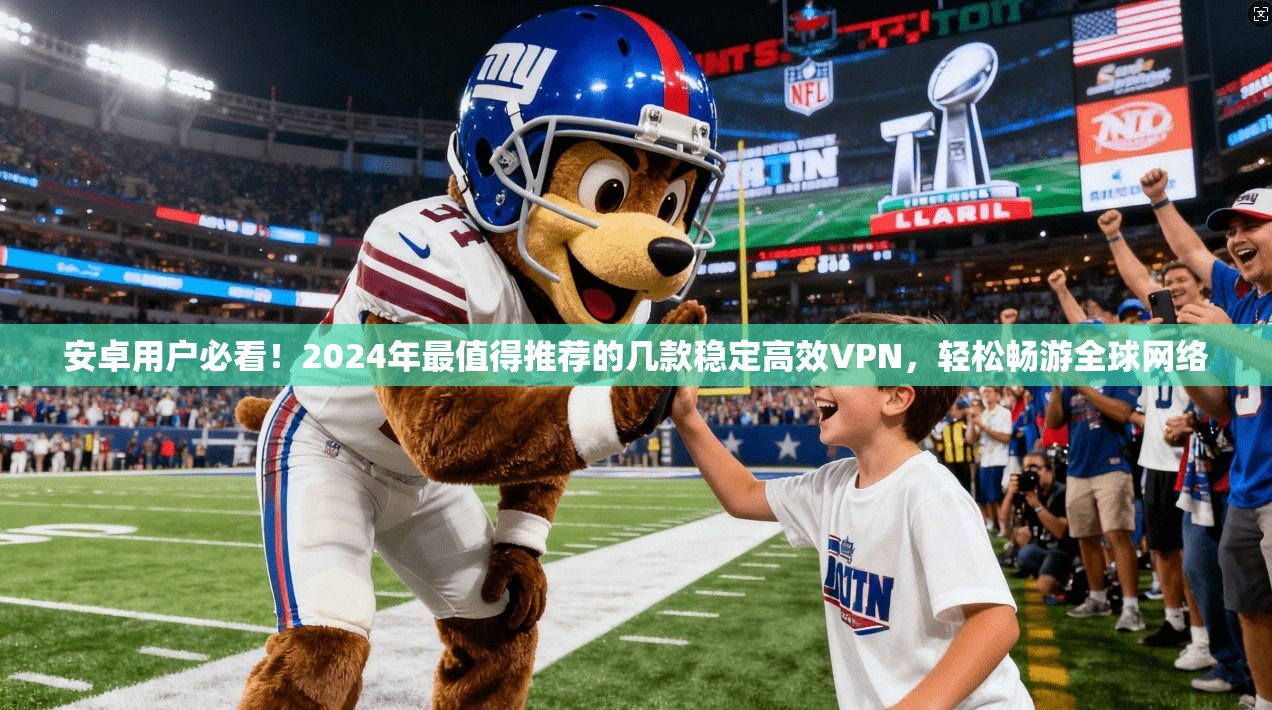安卓用户必看！2024年最值得推荐的几款稳定高效VPN，轻松畅游全球网络