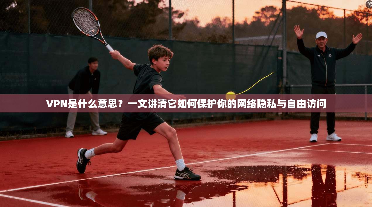VPN是什么意思？一文讲清它如何保护你的网络隐私与自由访问