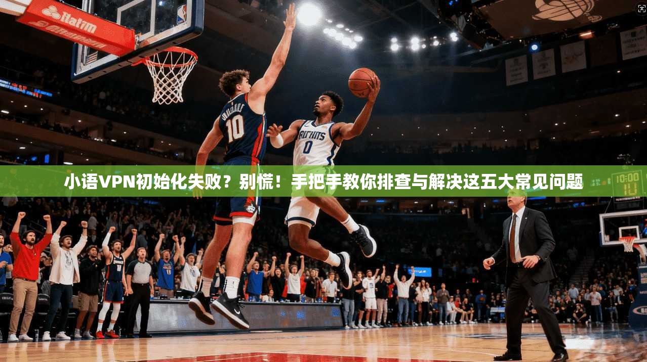 小语VPN初始化失败？别慌！手把手教你排查与解决这五大常见问题