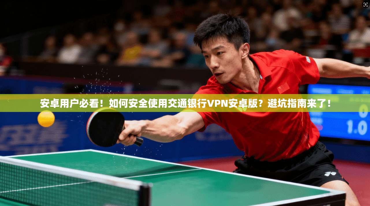 安卓用户必看！如何安全使用交通银行VPN安卓版？避坑指南来了！