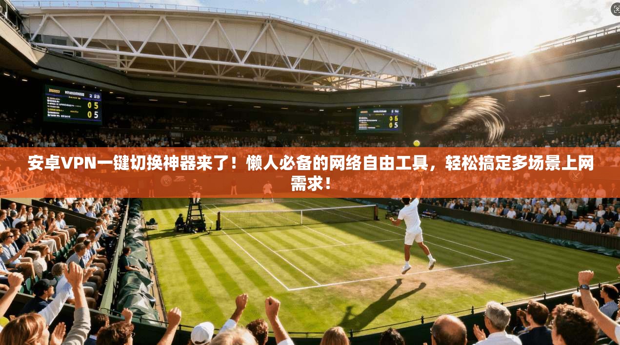安卓VPN一键切换神器来了！懒人必备的网络自由工具，轻松搞定多场景上网需求！