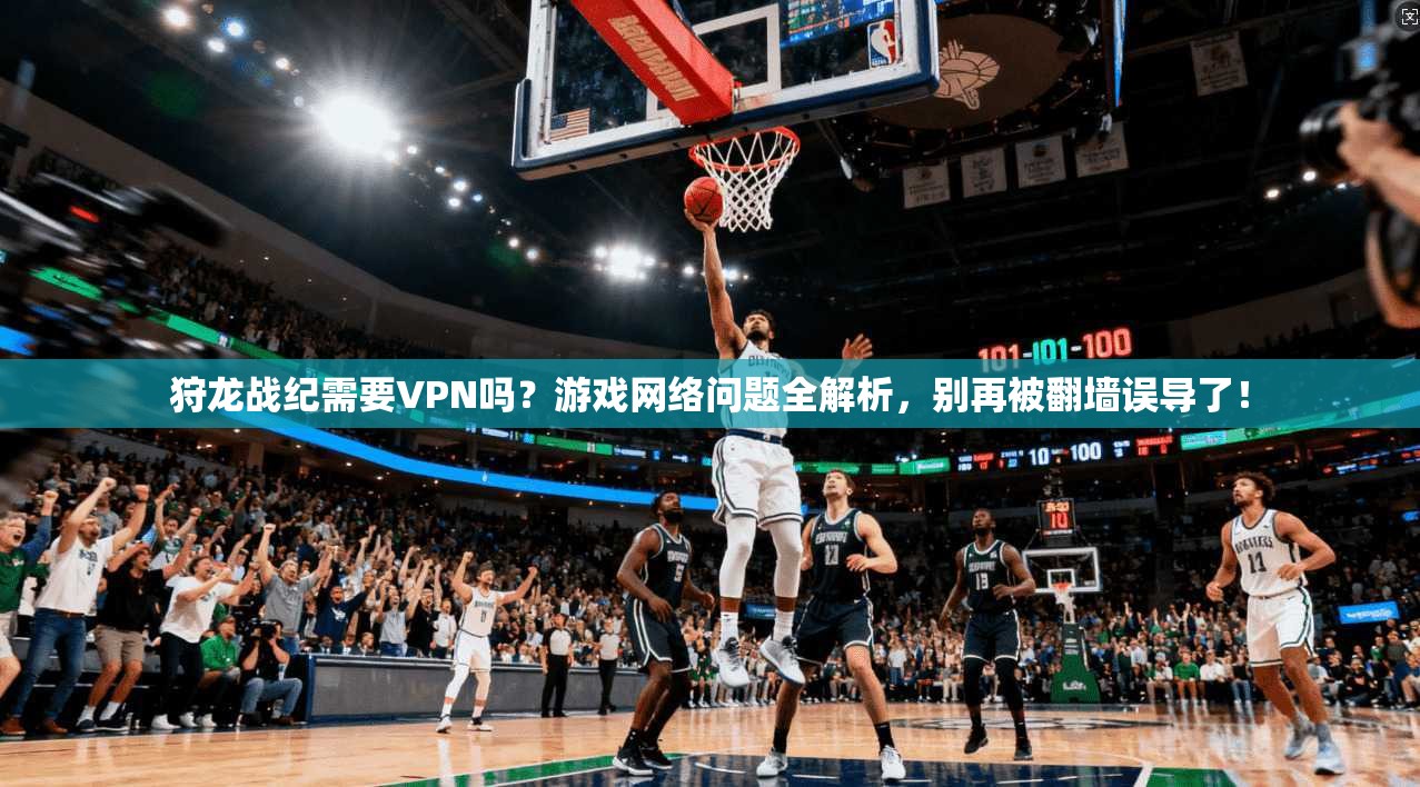 狩龙战纪需要VPN吗？游戏网络问题全解析，别再被翻墙误导了！