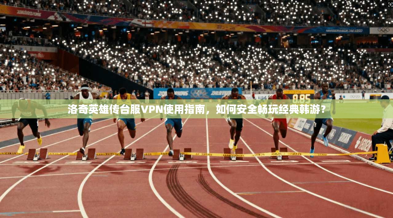 洛奇英雄传台服VPN使用指南，如何安全畅玩经典韩游？