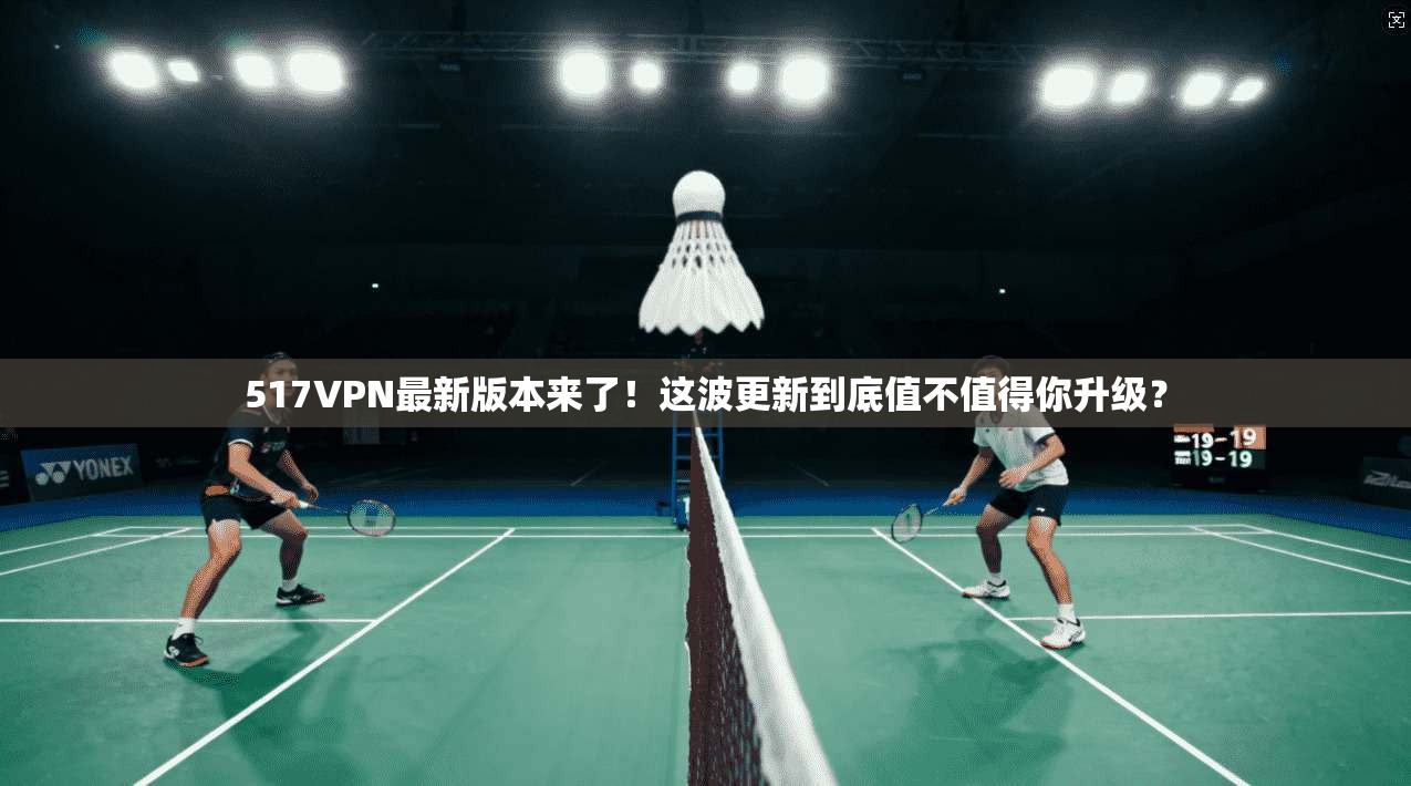 517VPN最新版本来了！这波更新到底值不值得你升级？