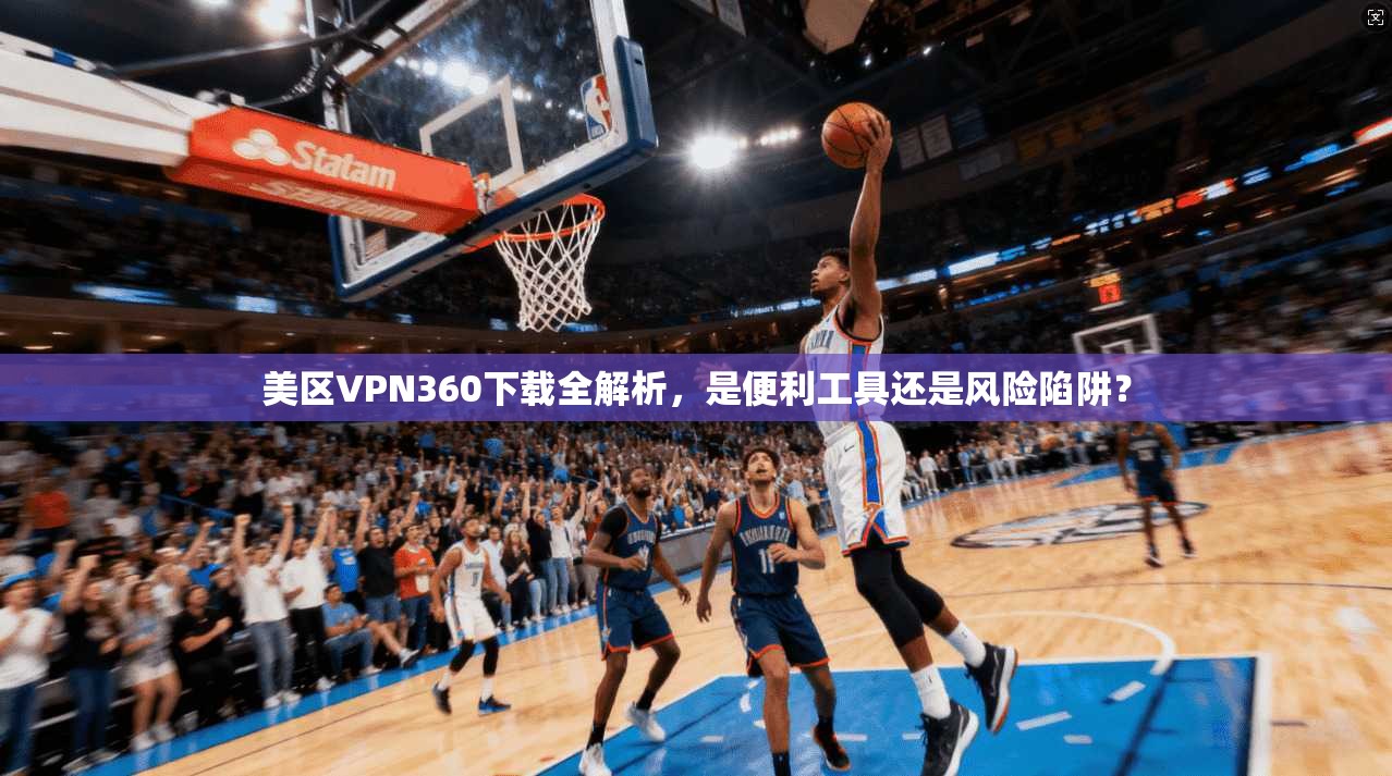 美区VPN360下载全解析，是便利工具还是风险陷阱？