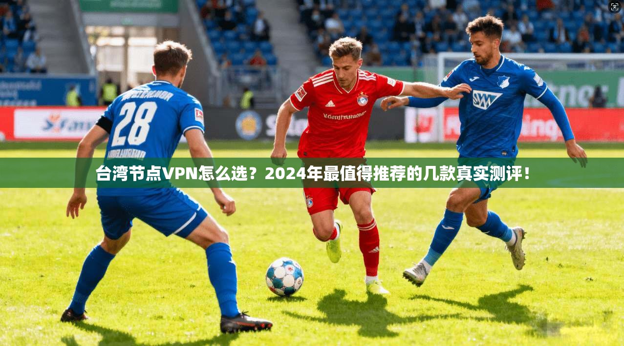 台湾节点VPN怎么选？2024年最值得推荐的几款真实测评！