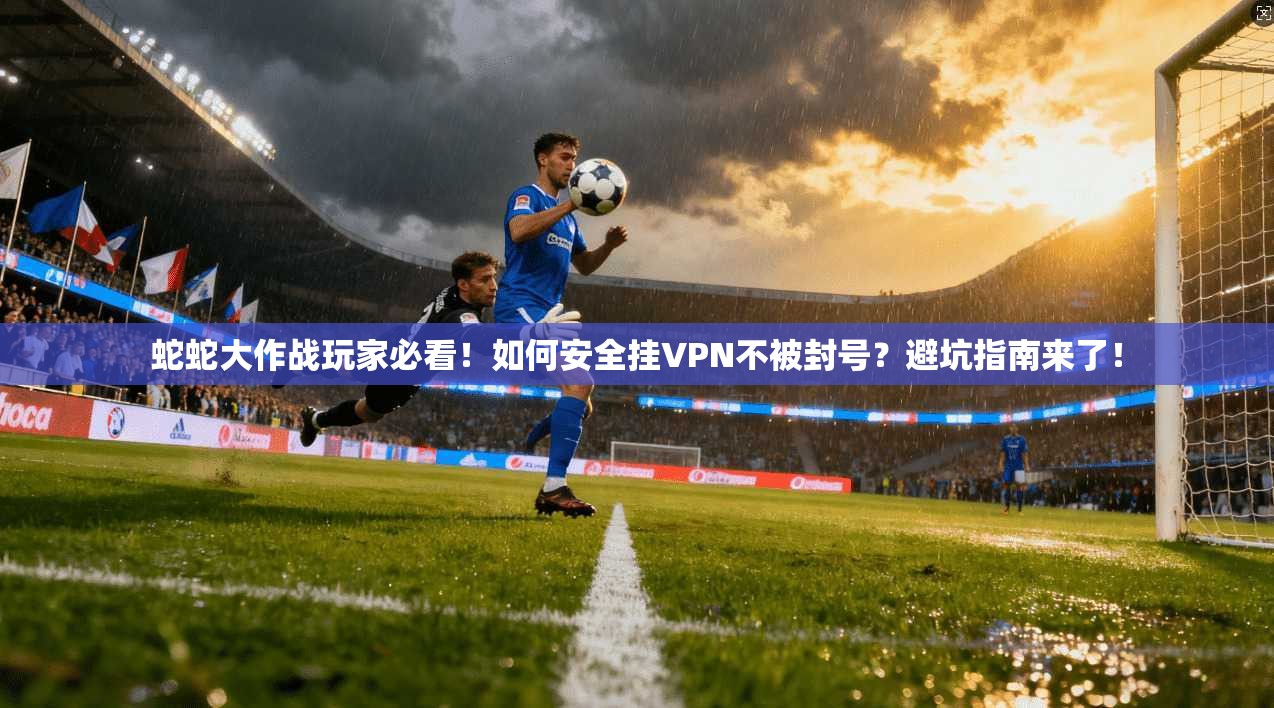 蛇蛇大作战玩家必看！如何安全挂VPN不被封号？避坑指南来了！