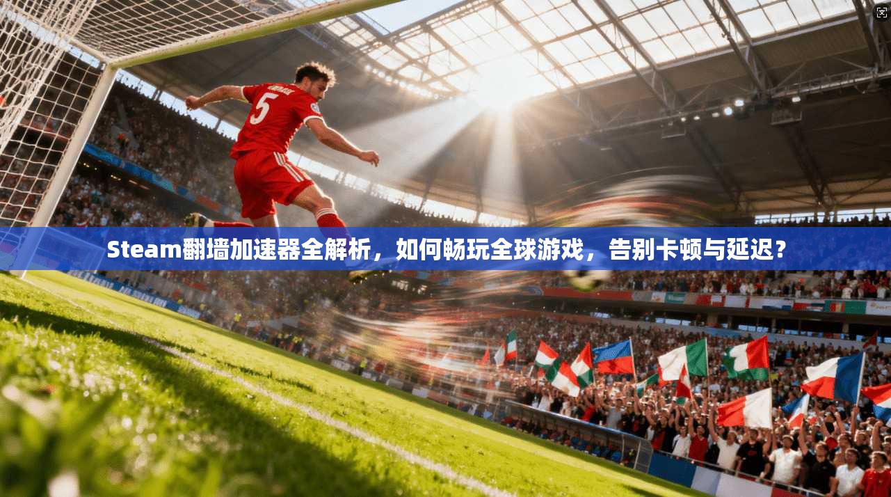 Steam翻墙加速器全解析，如何畅玩全球游戏，告别卡顿与延迟？